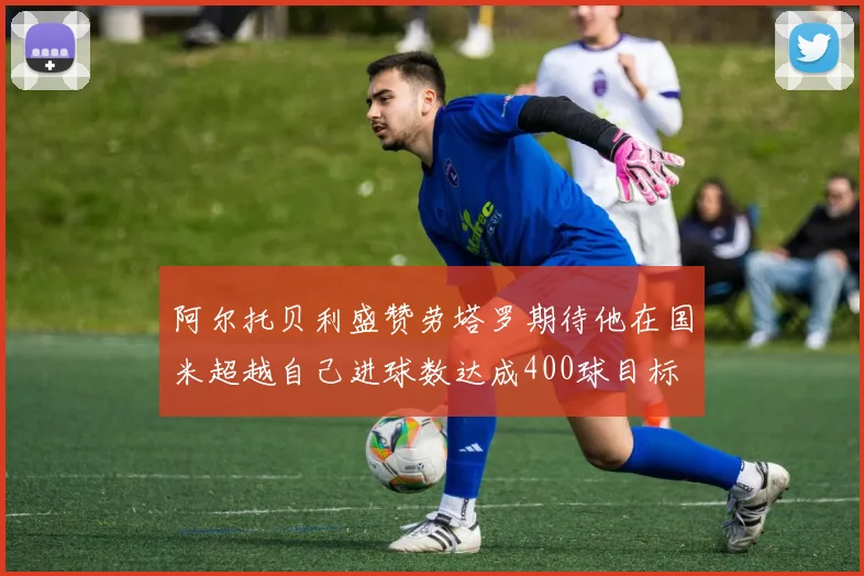 阿尔托贝利盛赞劳塔罗期待他在国米超越自己进球数达成400球目标