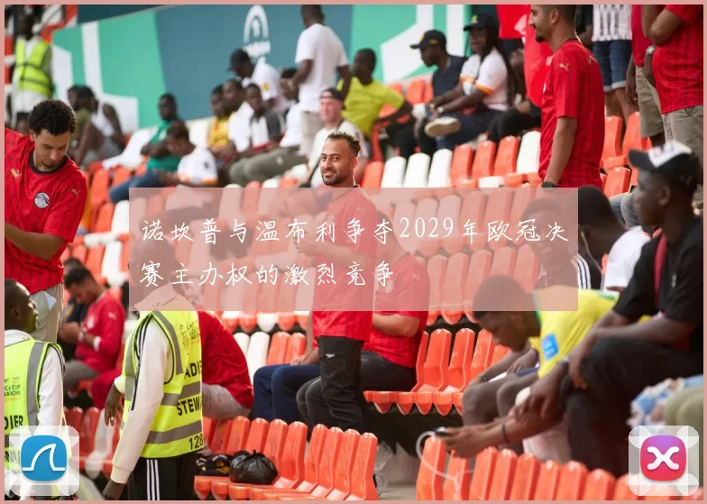 诺坎普与温布利争夺2029年欧冠决赛主办权的激烈竞争