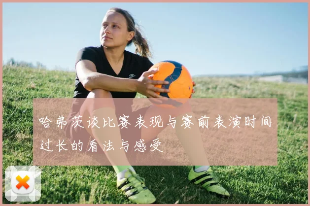 哈弗茨谈比赛表现与赛前表演时间过长的看法与感受