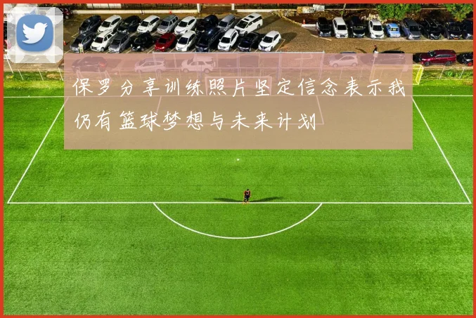 保罗分享训练照片坚定信念表示我仍有篮球梦想与未来计划