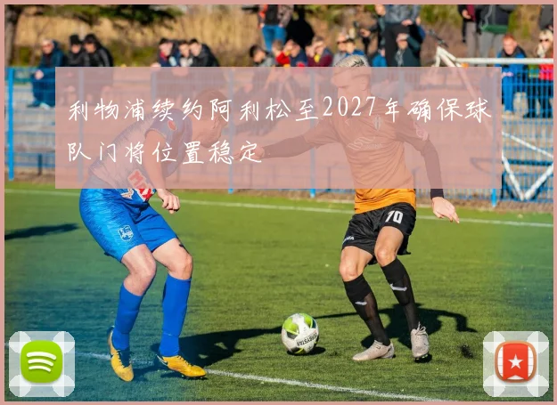 利物浦续约阿利松至2027年确保球队门将位置稳定