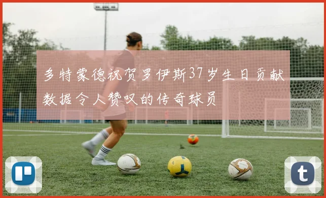 多特蒙德祝贺罗伊斯37岁生日贡献数据令人赞叹的传奇球员