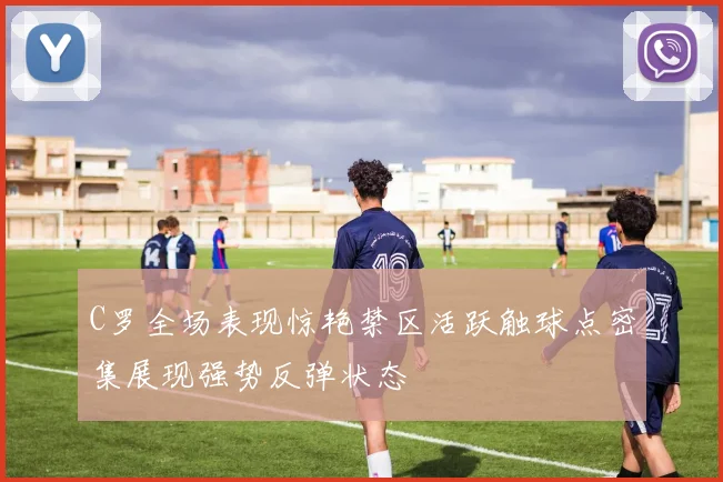 C罗全场表现惊艳禁区活跃触球点密集展现强势反弹状态
