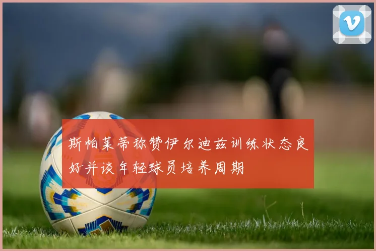 斯帕莱蒂称赞伊尔迪兹训练状态良好并谈年轻球员培养周期