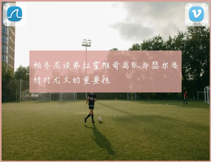 帕齐尼谈弗拉霍维奇离队与瑟尔洛特对尤文的重要性