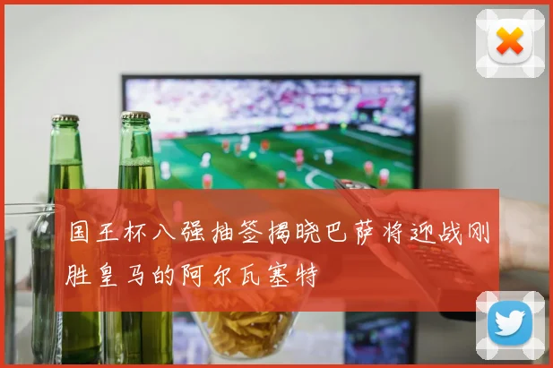 国王杯八强抽签揭晓巴萨将迎战刚胜皇马的阿尔瓦塞特