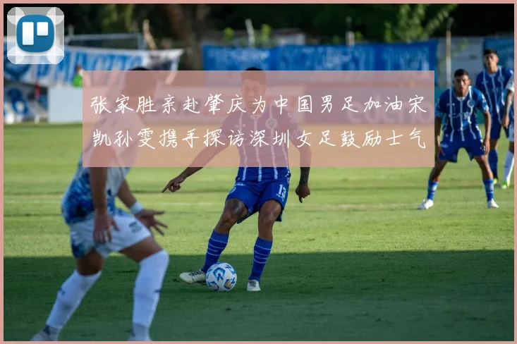 张家胜亲赴肇庆为中国男足加油宋凯孙雯携手探访深圳女足鼓励士气