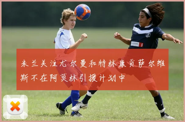 米兰关注尤尔曼和特林康贡萨尔维斯不在阿莫林引援计划中