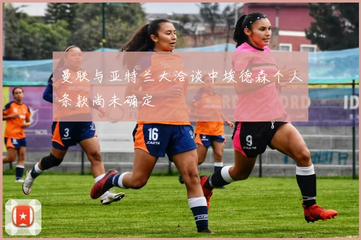 曼联与亚特兰大洽谈中埃德森个人条款尚未确定