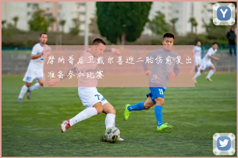 摩纳哥后卫戴尔喜迎二胎伤愈复出准备参加比赛