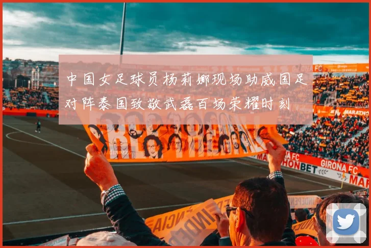 中国女足球员杨莉娜现场助威国足对阵泰国致敬武磊百场荣耀时刻