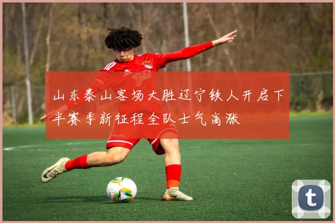 山东泰山客场大胜辽宁铁人开启下半赛季新征程全队士气高涨