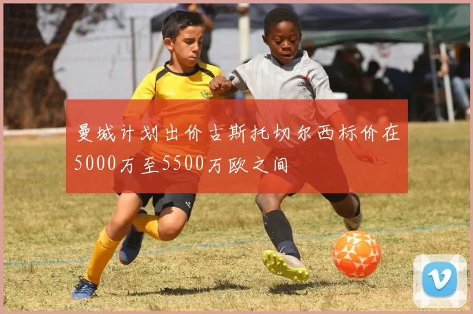 曼城计划出价古斯托切尔西标价在5000万至5500万欧之间