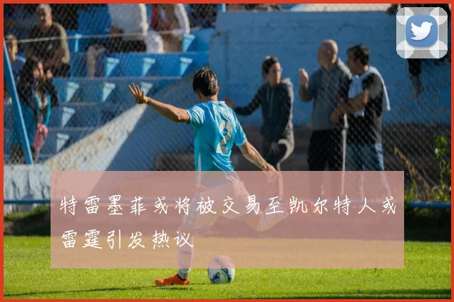 特雷墨菲或将被交易至凯尔特人或雷霆引发热议