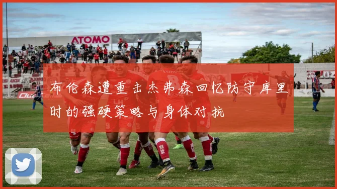 布伦森遭重击杰弗森回忆防守库里时的强硬策略与身体对抗