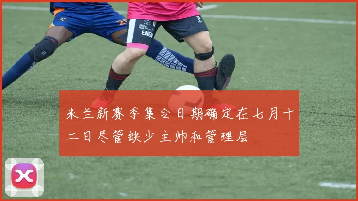 米兰新赛季集合日期确定在七月十二日尽管缺少主帅和管理层