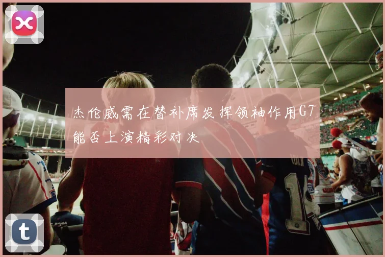 杰伦威需在替补席发挥领袖作用G7能否上演精彩对决
