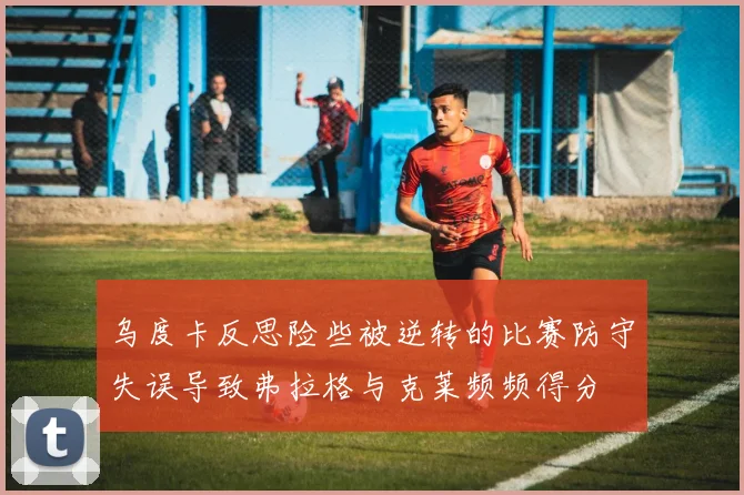 乌度卡反思险些被逆转的比赛防守失误导致弗拉格与克莱频频得分