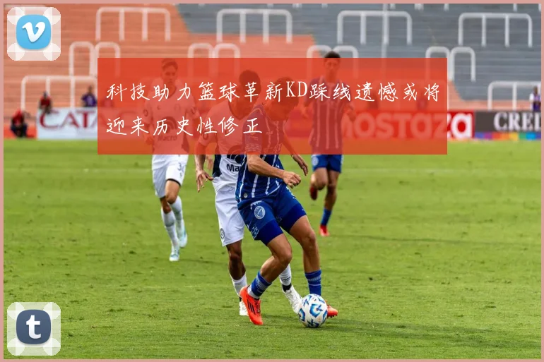 科技助力篮球革新KD踩线遗憾或将迎来历史性修正